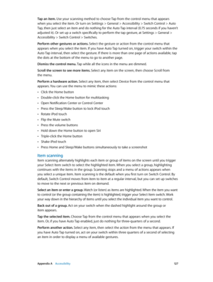 Page 127 Appendix A    Accessibility 12 7
Tap an item. Use your scanning method to choose Tap from the control menu that appears 
when you select the item. Or turn on Settings > General > Accessibility > Switch Control > Auto 
Tap, then just select an item and do nothing for the Auto Tap interval (0.75 seconds if you haven’t 
adjusted it). Or set up a switch specifically to perform the tap gesture, at Settings > General > 
Accessibility > Switch Control > Switches.
Perform other gestures or actions. Select the...