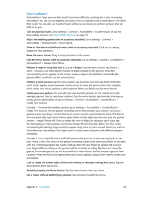 Page 129 Appendix A    Accessibility 12 9
AssistiveTouch
AssistiveTouch helps you use iPod touch if you have difficulty touching the screen or pressing 
the buttons. You can use an adaptive accessory (such as a joystick) with AssistiveTouch to control 
iPod touch. You can also use AssistiveTouch without an accessory, to perform gestures that are 
difficult for you.
Turn on AssistiveTouch. Go to Settings > General > Accessibility > AssistiveTouch, or use the 
Accessibility Shortcut. See Accessibility Shortcut
 on...