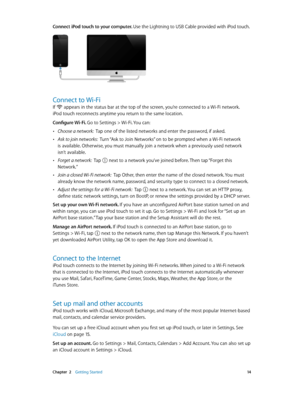 Page 14 Chapter  2    Getting Started 14
Connect iPod touch to your computer. Use the Lightning to USB Cable provided with iPod touch.
Connect to Wi-Fi
If  appears in the status bar at the top of the screen, you’re connected to a Wi-Fi network. 
iPod touch reconnects anytime you return to the same location. 
Configure Wi-Fi. Go to Settings > Wi-Fi. You can:
 •Choose a network:  Tap one of the listed networks and enter the password, if asked.
 •Ask to join networks:  Turn “Ask to Join Networks” on to be prompted...