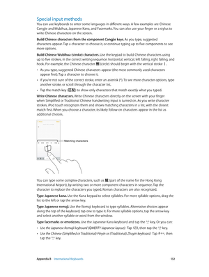 Page 132 Appendix B    International Keyboards 13 2
Special input methods
You can use keyboards to enter some languages in different ways. A few examples are Chinese 
Cangjie and Wubihua, Japanese Kana, and Facemarks. You can also use your finger or a stylus to 
write Chinese characters on the screen.
Build Chinese characters from the component Cangjie keys. As you type, suggested 
characters appear. Tap a character to choose it, or continue typing up to five components to see 
more options.
Build Chinese...