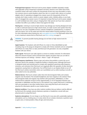 Page 134 Appendix C    Safety, Handling, & Support 13 4
Prolonged heat exposure  iPod touch and its power adapter (available separately) comply 
with applicable surface temperature standards and limits. However, even within these limits, 
sustained contact with warm surfaces for long periods of time may cause discomfort or injury. 
Use common sense to avoid situations where your skin is in contact with a device or its power 
adapter when it’s operating or plugged into a power source for long periods of time. For...