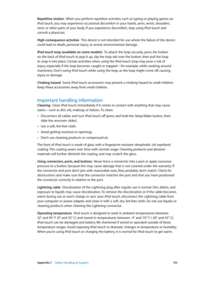 Page 135 Appendix C    Safety, Handling, & Support 13 5
Repetitive motion  When you perform repetitive activities such as typing or playing games on 
iPod touch, you may experience occasional discomfort in your hands, arms, wrists, shoulders, 
neck, or other parts of your body. If you experience discomfort, stop using iPod touch and 
consult a physician.
High-consequence activities  This device is not intended for use where the failure of the device 
could lead to death, personal injury, or severe environmental...