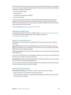 Page 136 Appendix C    Safety, Handling, & Support 13 6
If the interior temperature of iPod touch exceeds normal operating temperatures (for example, in 
a hot car or in direct sunlight for extended periods of time), you may experience the following as 
it attempts to regulate its temperature:
 •iPod touch stops charging.
 •The screen dims.
 •A temperature warning screen appears.
 •Some apps may close.
Important:  You may not be able to use iPod touch while the temperature warning screen is 
displayed. If iPod...