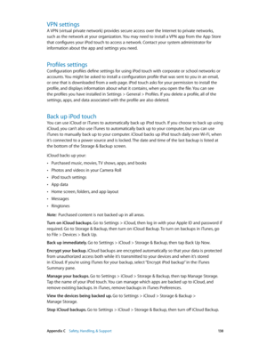 Page 138 Appendix C    Safety, Handling, & Support 13 8
VPN settings
A VPN (virtual private network) provides secure access over the Internet to private networks, 
such as the network at your organization. You may need to install a VPN app from the App Store 
that configures your iPod touch to access a network. Contact your system administrator for 
information about the app and settings you need.
Profiles settings
Configuration profiles define settings for using iPod touch with corporate or school networks or...