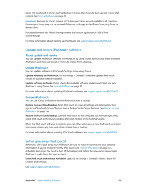 Page 139 Appendix C    Safety, Handling, & Support 13 9
Music not purchased in iTunes isn’t backed up in iCloud. Use iTunes to back up and restore that 
content. See Sync with iTunes
 on page 17.
Important:  Backups for music, movies, or TV show purchases are not available in all countries. 
Previous purchases may not be restored if they are no longer in the iTunes Store, App Store, or 
iBooks Store. 
Purchased content and Photo Sharing content don’t count against your 5 GB of free 
iCloud storage.
For more...