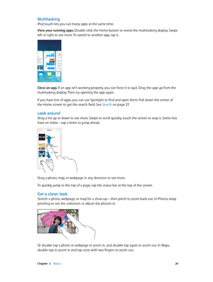 Page 20 Chapter  3    Basics 20
Multitasking
iPod touch lets you run many apps at the same time.
View your running apps. Double-click the Home button to reveal the multitasking display. Swipe 
left or right to see more. To switch to another app, tap it.
Close an app. If an app isn’t working properly, you can force it to quit. Drag the app up from the 
multitasking display. Then try opening the app again.
If you have lots of apps, you can use Spotlight to find and open them. Pull down the center of 
the Home...