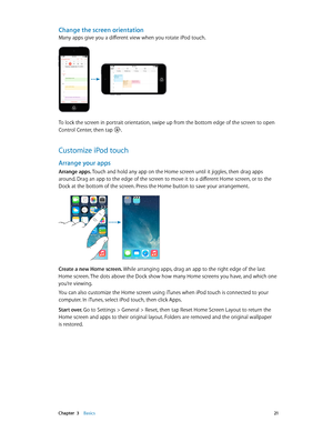 Page 21 Chapter  3    Basics 21
Change the screen orientation
Many apps give you a different view when you rotate iPod touch. 
9:41 AM
iPod100%
9:41 AM
iPod100%
To lock the screen in portrait orientation, swipe up from the bottom edge of the screen to open 
Control Center, then tap .
Customize iPod touch
Arrange your apps
Arrange apps. Touch and hold any app on the Home screen until it jiggles, then drag apps 
around. Drag an app to the edge of the screen to move it to a different Home screen, or to the 
Dock...