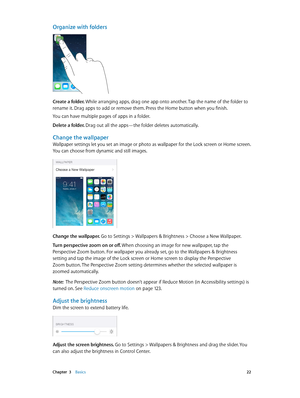 Page 22 Chapter  3    Basics 22
Organize with folders
Create a folder. While arranging apps, drag one app onto another. Tap the name of the folder to 
rename it. Drag apps to add or remove them. Press the Home button when you finish.
You can have multiple pages of apps in a folder.
Delete a folder. Drag out all the apps—the folder deletes automatically.
Change the wallpaper
Wallpaper settings let you set an image or photo as wallpaper for the Lock screen or Home screen. 
You can choose from dynamic and still...