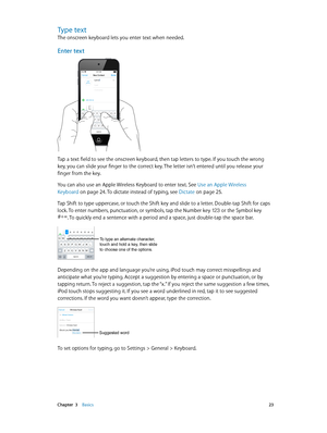 Page 23 Chapter  3    Basics 23
Type text
The onscreen keyboard lets you enter text when needed.
Enter text
iPod9:41 AM
Tap a text field to see the onscreen keyboard, then tap letters to type. If you touch the wrong 
key, you can slide your finger to the correct key. The letter isn’t entered until you release your 
finger from the key.
You can also use an Apple Wireless Keyboard to enter text. See Use an Apple Wireless 
Keyboard
 on page 24. To dictate instead of typing, see Dictate on page 25.
Tap Shift to...