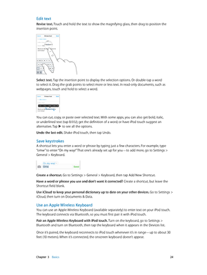 Page 24 Chapter  3    Basics 24
Edit text
Revise text. Touch and hold the text to show the magnifying glass, then drag to position the 
insertion point.
Select text. Tap the insertion point to display the selection options. Or double-tap a word 
to select it. Drag the grab points to select more or less text. In read-only documents, such as 
webpages, touch and hold to select a word.
You can cut, copy, or paste over selected text. With some apps, you can also get bold, italic, 
or underlined text (tap B/I/U);...