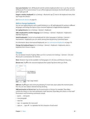 Page 25 Chapter  3    Basics 25
Save your batteries. Turn off Bluetooth and the wireless keyboard when not in use. You can turn 
off Bluetooth 
 in Control Center. To turn off the keyboard, hold down the On/off switch until the 
green light goes off.
Unpair a wireless keyboard. Go to Settings > Bluetooth, tap 
 next to the keyboard name, then 
tap “Forget this Device.”
See Bluetooth devices
 on page 31 .
Add or change keyboards
You can turn typing features, such as spell checking, on or off; add keyboards for...