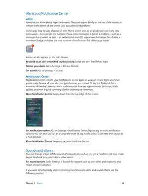 Page 28 Chapter  3    Basics 28
Alerts and Notification Center
Alerts
Alerts let you know about important events. They can appear briefly at the top of the screen, or 
remain in the center of the screen until you acknowledge them.
Some apps may include a badge on their Home screen icon, to let you know how many new 
items await—for example, the number of new email messages. If there’s a problem—such as a 
message that couldn’t be sent—an exclamation mark 
 appears on the badge. On a folder, a 
numbered badge...