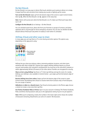 Page 29 Chapter  3    Basics 29
Do Not Disturb
Do Not Disturb is an easy way to silence iPod touch, whether you’re going to dinner or to sleep. 
It keeps FaceTime calls and alerts from making any sounds or lighting up the screen. 
Turn on Do Not Disturb. Swipe up from the bottom edge of the screen to open Control Center, 
then tap 
. When Do Not Disturb is on,  appears in the status bar.
Note:  Alarms still sound, even when Do Not Disturb is on. To make sure iPod touch stays silent, 
turn it off.
Configure Do...