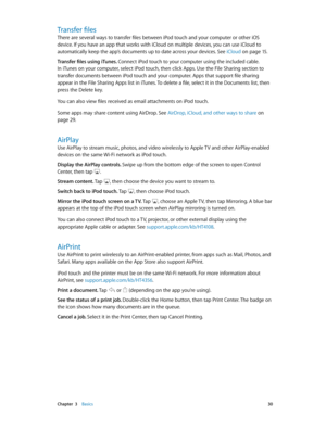 Page 30 Chapter  3    Basics 30
Transfer files
There are several ways to transfer files between iPod touch and your computer or other iOS 
device. If you have an app that works with iCloud on multiple devices, you can use iCloud to 
automatically keep the app’s documents up to date across your devices. See iCloud
 on page 15.
Transfer files using iTunes. 
Connect iPod touch to your computer using the included cable. 
In iTunes on your computer, select iPod touch, then click Apps. Use the File Sharing section to...