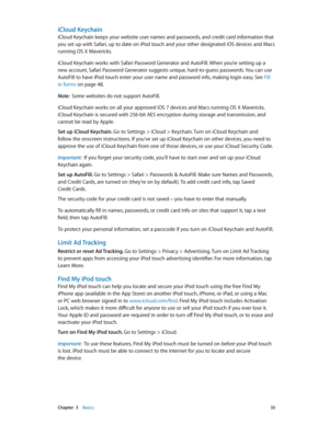 Page 33 Chapter  3    Basics 33
iCloud Keychain
iCloud Keychain keeps your website user names and passwords, and credit card information that 
you set up with Safari, up to date on iPod touch and your other designated iOS devices and Macs 
running OS X Mavericks.
iCloud Keychain works with Safari Password Generator and AutoFill. When you’re setting up a 
new account, Safari Password Generator suggests unique, hard-to-guess passwords. You can use 
AutoFill to have iPod touch enter your user name and password...