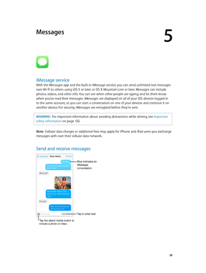 Page 385
  38
Messages
iMessage service
With the Messages app and the built-in iMessage service, you can send unlimited text messages 
over Wi-Fi to others using iOS 5 or later, or OS X Mountain Lion or later. Messages can include 
photos, videos, and other info. You can see when other people are typing, and let them know 
when you’ve read their messages. iMessages are displayed on all of your iOS devices logged in 
to the same account, so you can start a conversation on one of your devices and continue it on...