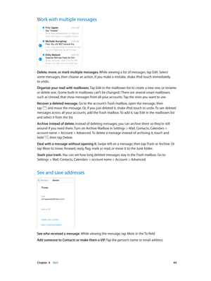 Page 44 Chapter  6    Mail 44
Work with multiple messages
Delete, move, or mark multiple messages. While viewing a list of messages, tap Edit. Select 
some messages, then choose an action. If you make a mistake, shake iPod touch immediately 
to undo.
Organize your mail with mailboxes. Tap Edit in the mailboxes list to create a new one, or rename 
or delete one. (Some built-in mailboxes can’t be changed.) There are several smart mailboxes, 
such as Unread, that show messages from all your accounts. Tap the ones...