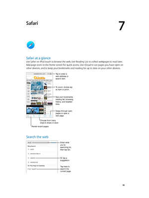 Page 467
  46
Safari
Safari at a glance
Use Safari on iPod touch to browse the web. Use Reading List to collect webpages to read later. 
Add page icons to the Home screen for quick access. Use iCloud to see pages you have open on 
other devices, and to keep your bookmarks and reading list up to date on your other devices.
Choose from many 
ways to share or save.
Swipe through open 
pages or open a 
new page.
Tap to enter a 
web address or 
search item.
To zoom, double tap 
an item or pinch.
See your bookmarks,...