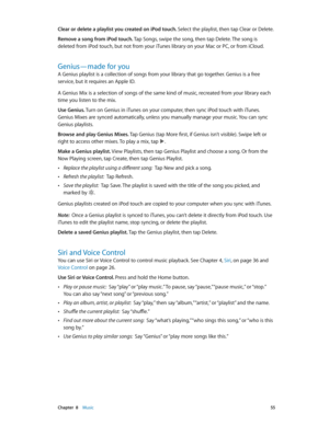 Page 55 Chapter  8    Music 55
Clear or delete a playlist you created on iPod touch. Select the playlist, then tap Clear or Delete. 
Remove a song from iPod touch. Tap Songs, swipe the song, then tap Delete. The song is 
deleted from iPod touch, but not from your iTunes library on your Mac or PC, or from iCloud. 
Genius—made for you
A Genius playlist is a collection of songs from your library that go together. Genius is a free 
service, but it requires an Apple ID.
A Genius Mix is a selection of songs of the...