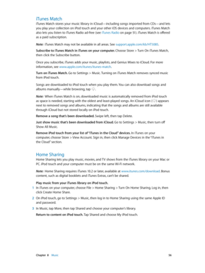 Page 56 Chapter  8    Music 56
iTunes Match
iTunes Match stores your music library in iCloud—including songs imported from CDs—and lets 
you play your collection on iPod touch and your other iOS devices and computers. iTunes Match 
also lets you listen to iTunes Radio ad-free (see iTunes Radio on page 51). iTunes Match is offered 
as a paid subscription. 
Note:  iTunes Match may not be available in all areas. See support.apple.com/kb/HT5085 .
Subscribe to iTunes Match in iTunes on your computer. Choose Store >...