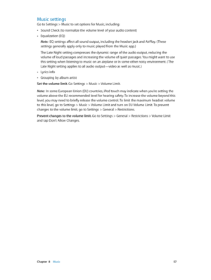 Page 57 Chapter  8    Music 57
Music settings
Go to Settings > Music to set options for Music, including:
 •Sound Check (to normalize the volume level of your audio content)
 •Equalization (EQ)
Note:  EQ settings affect all sound output, including the headset jack and AirPlay. ( These 
settings generally apply only to music played from the Music app.)
The Late Night setting compresses the dynamic range of the audio output, reducing the 
volume of loud passages and increasing the volume of quiet passages. You...