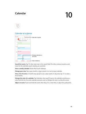 Page 6010
  60
Calendar
Calendar at a glance
Change calendars or 
accounts.
View invitations.
View list of events.
Search for events. Tap , then enter text in the search field. The titles, invitees, locations, and 
notes for the calendars you’re viewing are searched. 
View a weekly calendar. 
Rotate iPod touch sideways.
Change your view. Tap a year, month, or day to zoom in or out on your calendar.
View a list of events. In month view, tap 
 to see a day’s events. In day view, tap  to view a 
list of events....