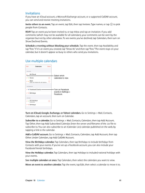 Page 61 Chapter  10    Calendar 61
Invitations
If you have an iCloud account, a Microsoft Exchange account, or a supported CalDAV account, 
you can send and receive meeting invitations.
Invite others to an event. Tap an event, tap Edit, then tap Invitees. Type names, or tap 
 to pick 
people from Contacts.
RSVP. Tap an event you’ve been invited to, or tap Inbox and tap an invitation. If you add 
comments (which may not be available for all calendars), your comments can be seen by the 
organizer but not by other...