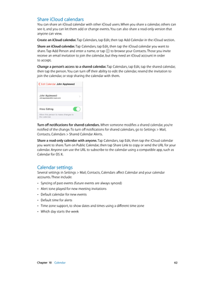 Page 62 Chapter  10    Calendar 62
Share iCloud calendars
You can share an iCloud calendar with other iCloud users. When you share a calendar, others can 
see it, and you can let them add or change events. You can also share a read-only version that 
anyone can view.
Create an iCloud calendar. Tap Calendars, tap Edit, then tap Add Calendar in the iCloud section.
Share an iCloud calendar. Tap Calendars, tap Edit, then tap the iCloud calendar you want to 
share. Tap Add Person and enter a name, or tap 
 to browse...