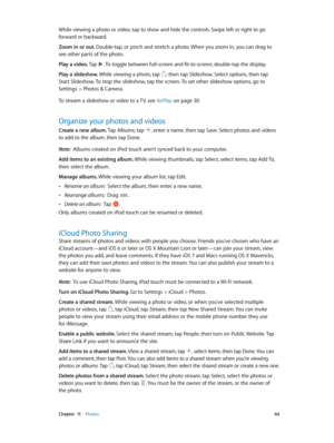 Page 64 Chapter  11    Photos 64
While viewing a photo or video, tap to show and hide the controls. Swipe left or right to go 
forward or backward.
Zoom in or out. Double-tap, or pinch and stretch a photo. When you zoom in, you can drag to 
see other parts of the photo.
Play a video. Tap 
. To toggle between full-screen and fit-to-screen, double-tap the display.
Play a slideshow. While viewing a photo, tap 
, then tap Slideshow. Select options, then tap 
Start Slideshow. To stop the slideshow, tap the screen....
