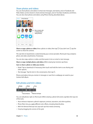 Page 66 Chapter  11    Photos 66
Share photos and videos
You can share photos and videos in email, text messages, and tweets, and on Facebook and 
Flickr. Videos can be shared in email and text messages, and on YouTube, Facebook, and Vimeo. 
You can also share photos and videos using Photo Sharing, described above.
Tap to share with 
a nearby friend 
using AirDrop.
Share or copy a photo or video. View a photo or video, then tap . If you don’t see , tap the 
screen to show the controls.
The size limit of...