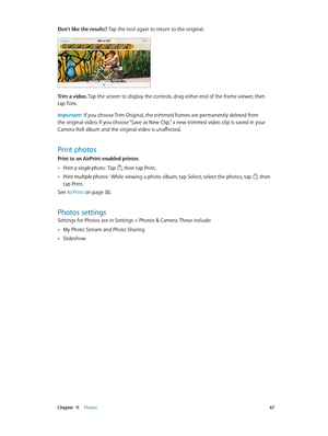 Page 67 Chapter  11    Photos 67
Don’t like the results? Tap the tool again to return to the original. 
Trim a video. Tap the screen to display the controls, drag either end of the frame viewer, then 
tap Trim.
Important:  If you choose Trim Original, the trimmed frames are permanently deleted from 
the original video. If you choose “Save as New Clip,” a new trimmed video clip is saved in your 
Camera Roll album and the original video is unaffected.
Print photos
Print to an AirPrint-enabled printer. 
 •Print a...