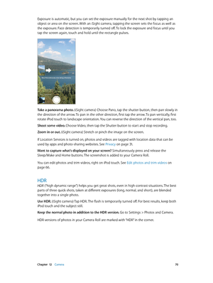 Page 70 Chapter  12    Camera 70
Exposure is automatic, but you can set the exposure manually for the next shot by tapping an 
object or area on the screen. With an iSight camera, tapping the screen sets the focus as well as 
the exposure. Face detection is temporarily turned off. To lock the exposure and focus until you 
tap the screen again, touch and hold until the rectangle pulses.
Take a panorama photo. (iSight camera) Choose Pano, tap the shutter button, then pan slowly in 
the direction of the arrow. To...