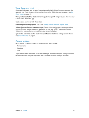 Page 71 Chapter  12    Camera 71
View, share, and print
Photos and videos you take are saved in your Camera Roll. With Photo Stream, new photos also 
appear in your Photo Stream on iPod touch and your other iOS devices and computers. See My 
Photo Stream
 on page 65 .
View your Camera Roll. Tap the thumbnail image, then swipe left or right. You can also view your 
Camera Roll in the Photos app.
Tap the screen to show or hide the controls.  
Get sharing and printing options. Tap 
. See AirDrop, iCloud, and other...