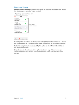 Page 75 Chapter  14    Clock 75
Alarms and timers
Want iPod touch to wake you? Tap Alarm, then tap . Set your wake-up time and other options, 
then give the alarm a name (like “Soccer practice”).
Tap to change options or delete an alarm.
Turn saved 
alarms on or off.
No wasting time! You can also use the stopwatch to keep time, record lap times, or set a timer to 
alert you when time’s up. If you’re soft boiling an egg, just tell Siri to “Set the timer for 3 minutes.”
Want to fall asleep to music or a podcast?...