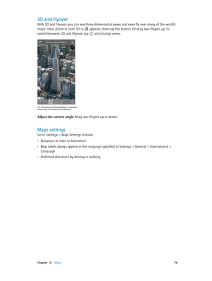 Page 78 Chapter  15    Maps 78
3D and Flyover
With 3D and Flyover, you can see three-dimensional views and even fly over many of the world’s 
major cities. Zoom in until 
 or  appears, then tap the button. Or drag two fingers up. To 
switch between 3D and Flyover, tap 
 and change views.
The Transamerica Pyramid Building is a registered 
service mark of Transamerica Corporation.
Adjust the camera angle. Drag two fingers up or down.
Maps settings
Go to Settings > Map. Settings include:
 •Distances in miles or...