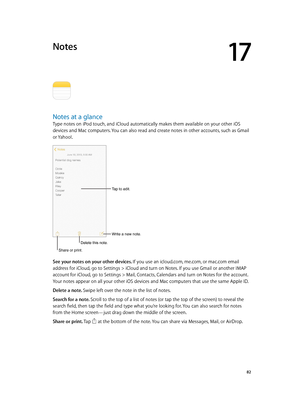 Page 8217
  82
Notes
Notes at a glance
Type notes on iPod touch, and iCloud automatically makes them available on your other iOS 
devices and Mac computers. You can also read and create notes in other accounts, such as Gmail 
or Yahoo!.
Tap to edit.
Write a new note.
Delete this note.
Share or print.
See your notes on your other devices. If you use an icloud.com, me.com, or mac.com email 
address for iCloud, go to Settings > iCloud and turn on Notes. If you use Gmail or another IMAP 
account for iCloud, go to...