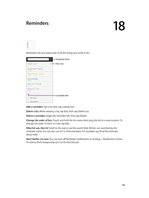 Page 8418
  84
Reminders
Reminders lets you keep track of all the things you need to do.
Add a list.
Completed item
Scheduled items
Add a reminder. Tap a list, then tap a blank line.
Delete a list. While viewing a list, tap Edit, then tap Delete List.
Delete a reminder. Swipe the reminder left, then tap Delete.
Change the order of lists. Touch and hold the list name, then drag the list to a new location. To 
change the order of items in a list, tap Edit.
What list was that in? Scroll to the top to see the...