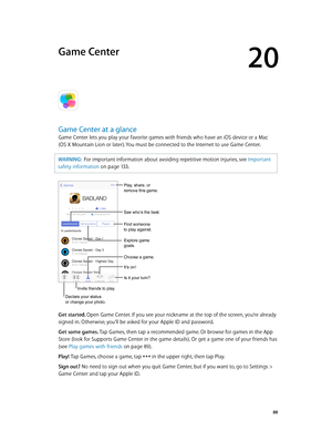 Page 8820
  88
Game Center
Game Center at a glance
Game Center lets you play your favorite games with friends who have an iOS device or a Mac 
(OS X Mountain Lion or later). You must be connected to the Internet to use Game Center.
WARNING:  For important information about avoiding repetitive motion injuries, see Important 
safety information
 on page 13 3 .
Declare your status 
or change your photo.
See who’s the best.
Choose a game.
It’s on!
Is it your turn?
Play, share, or 
remove this game.
Find someone 
to...