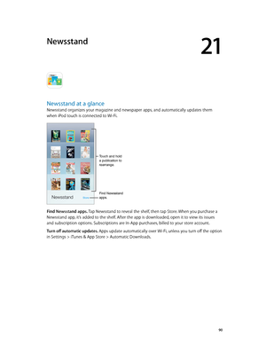 Page 9021
  90
Newsstand
Newsstand at a glance
Newsstand organizes your magazine and newspaper apps, and automatically updates them 
when iPod touch is connected to Wi-Fi.
Touch and hold 
a publication to 
rearrange.
Find Newsstand 
apps.
Find Newsstand apps. Tap Newsstand to reveal the shelf, then tap Store. When you purchase a 
Newsstand app, it’s added to the shelf. After the app is downloaded, open it to view its issues 
and subscription options. Subscriptions are In-App purchases, billed to your store...