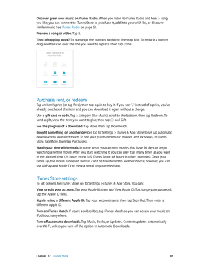 Page 92 Chapter  22    iTunes Store 92
Discover great new music on iTunes Radio. When you listen to iTunes Radio and hear a song 
you like, you can connect to iTunes Store to purchase it, add it to your wish list, or discover 
similar music. See iTunes Radio
 on page 51.
Preview a song or video. Tap it.
Tired of tapping More? To rearrange the buttons, tap More, then tap Edit. To replace a button, 
drag another icon over the one you want to replace. Then tap Done.
Purchase, rent, or redeem
Tap an item’s price...