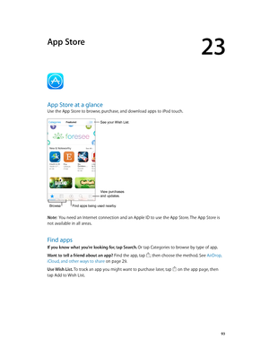 Page 9323
  93
App Store
App Store at a glance
Use the App Store to browse, purchase, and download apps to iPod touch.
View purchases 
and updates.
BrowseFind apps being used nearby.
See your Wish List.
Note:  You need an Internet connection and an Apple ID to use the App Store. The App Store is 
not available in all areas.
Find apps
If you know what you’re looking for, tap Search. Or tap Categories to browse by type of app.
Want to tell a friend about an app? Find the app, tap 
, then choose the method. See...