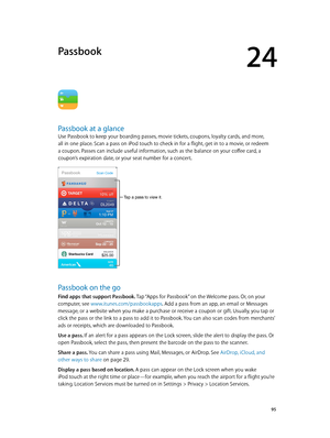 Page 9524
  95
Passbook
Passbook at a glance
Use Passbook to keep your boarding passes, movie tickets, coupons, loyalty cards, and more, 
all in one place. Scan a pass on iPod touch to check in for a flight, get in to a movie, or redeem 
a coupon. Passes can include useful information, such as the balance on your coffee card, a 
coupon’s expiration date, or your seat number for a concert.
Tap a pass to view it.
Passbook on the go
Find apps that support Passbook. Tap “Apps for Passbook” on the Welcome pass. Or,...