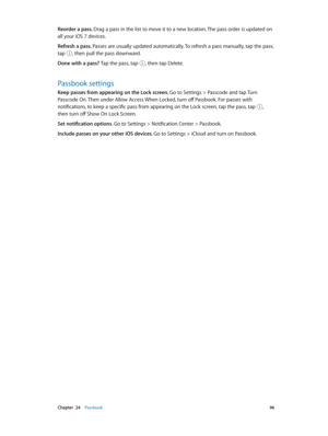 Page 96 Chapter  24    Passbook 96
Reorder a pass. Drag a pass in the list to move it to a new location. The pass order is updated on 
all your iOS 7 devices. 
Refresh a pass. Passes are usually updated automatically. To refresh a pass manually, tap the pass, 
tap 
, then pull the pass downward.
Done with a pass? Tap the pass, tap , then tap Delete.
Passbook settings
Keep passes from appearing on the Lock screen. Go to Settings > Passcode and tap Turn 
Passcode On. Then under Allow Access When Locked, turn off...