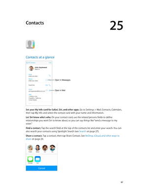 Page 9725
  97
Contacts
Contacts at a glance
Open in Mail.
Open in Messages.
Set your My Info card for Safari, Siri, and other apps. Go to Settings > Mail, Contacts, Calendars, 
then tap My Info and select the contact card with your name and information.
Let Siri know who’s who. On your contact card, use the related persons fields to define 
relationships you want Siri to know about, so you can say things like “send a message to my 
sister.”
Find a contact. Tap the search field at the top of the contacts list...