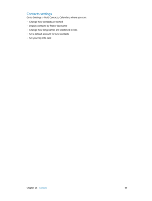 Page 99 Chapter  25    Contacts 99
Contacts settings
Go to Settings > Mail, Contacts, Calendars, where you can:
 •Change how contacts are sorted
 •Display contacts by first or last name
 •Change how long names are shortened in lists
 •Set a default account for new contacts
 •Set your My Info card 