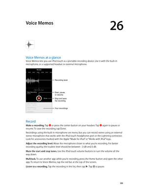 Page 10026
  10 0
Voice Memos
Voice Memos at a glance
Voice Memos lets you use iPod touch as a portable recording device. Use it with the built-in 
microphone, or a supported headset or external microphone.
Recording level
Start, pause, 
or resume.
Stop and save 
the recording.
Your recordings
Record
Make a recording. Tap  or press the center button on your headset. Tap  again to pause or 
resume. To save the recording, tap Done.
Recordings using the built-in microphone are mono, but you can record stereo using...