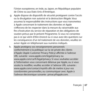 Page 6767
Français
l’Union européenne, en Inde, au Japon, en République populaire 
de Chine ou aux Etats-Unis d’Amérique. 
g.   Apple dispose de dispositifs de sécurité protégeant contre l’accès 
ou la divulgation non autorisé et la destruction illégale. Vous 
assumez la responsabilité des instructions que vous transmettez 
à Apple concernant le traitement des données et Apple 
s’efforcera de les respecter dans la mesure du raisonnable aux 
fins d’exécution du service de réparation et des obligations de...