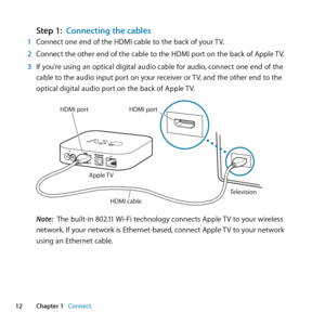 Page 1212Chapter 1      Connect.Chapter 1     Connect.
Step 1: Connecting the cables1  Connect	one	end	of	the	HDMI	cable	to	the	back	of	your	 TV.
2  Connect	the	other	end	of	the	cable	to	the	HDMI	port	on	the	back	of	Apple	 TV.
3  If	you’re	using	an	optical	digital	audio	cable	for	audio, 	connect	one	end	of	the	
cable	to	the	audio	input	port	on	your	receiver	or	 TV,	and	the	other	end	to	the	
optical	digital	audio	port	on	the	back	of	Apple	 TV.
Apple TV
Television
HDMI por t HDMI port
HDMI c\fble
Note:  The...