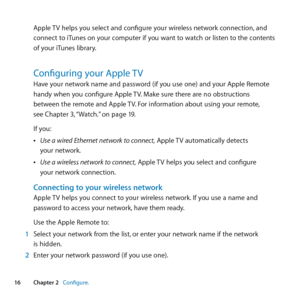 Page 1616Chapter 2      Configure.Chapter 2     Configure.
Apple	TV	helps	you	select	and	configure	your	wireless	network	connection, 	and	
connect	 to	iTunes	 on	your	 computer	 if	you	 want	 to	watch	 or	listen	 to	the	 contents	
of	your	iTunes	library.
Configuring your Apple TVHave	your	network	name	and	password	(if	you	use	one)	and	your	Apple	Remote	
handy	when	you	configure	Apple	 TV.	Make	sure	there	are	no	obstructions	
between	the	remote	and	Apple	 TV.	For	information	about	using	your	remote, 		
see...