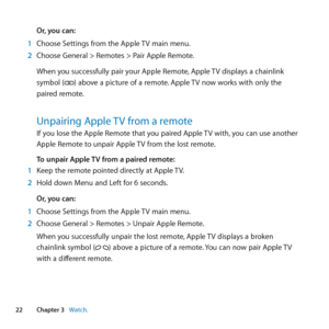 Page 2222Chapter 3      Watch.Chapter 3     Watch.
Or, you can:
1  Choose	Settings	from	the	Apple	 TV	main	menu.
2  Choose	General	>	Remotes	>	Pair	Apple	Remote.
When	you	successfully	pair	your	Apple	Remote, 	Apple	TV	displays	a	chainlink		
symbol	(
)	above	a	picture	of	a	remote. 	Apple	TV	now	works	with	only	the	
paired	remote. 	
Unpairing Apple TV from a remoteIf	you	lose	the	Apple	Remote	that	you	paired	Apple	 TV	with,	you	can	use	another	
Apple	Remote	to	unpair	Apple	 TV	from	the	lost	remote.
To unpair...